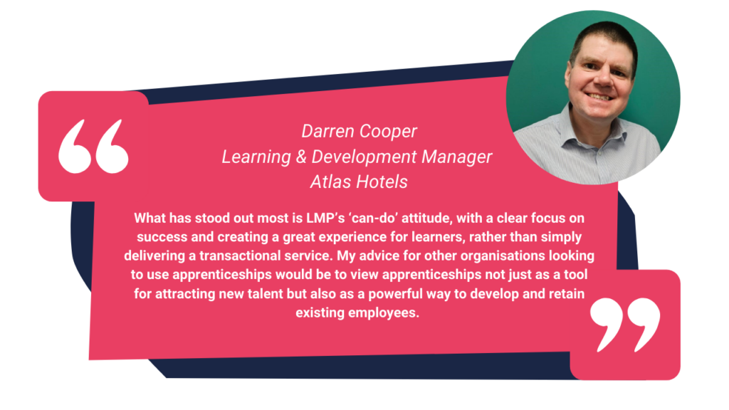 A quote from Darren Cooper, Learning & Development Manager at Atlas Hotels.. At the top right hand side a photo of Darren smiling. 
Quote reads:
"What has stood out most is LMP’s ‘can-do’ attitude, with a clear focus on success and creating a great experience for learners, rather than simply delivering a transactional service. My advice for other organisations looking to use apprenticeships would be to view apprenticeships not just as a tool for attracting new talent but also as a powerful way to develop and retain existing employees. "